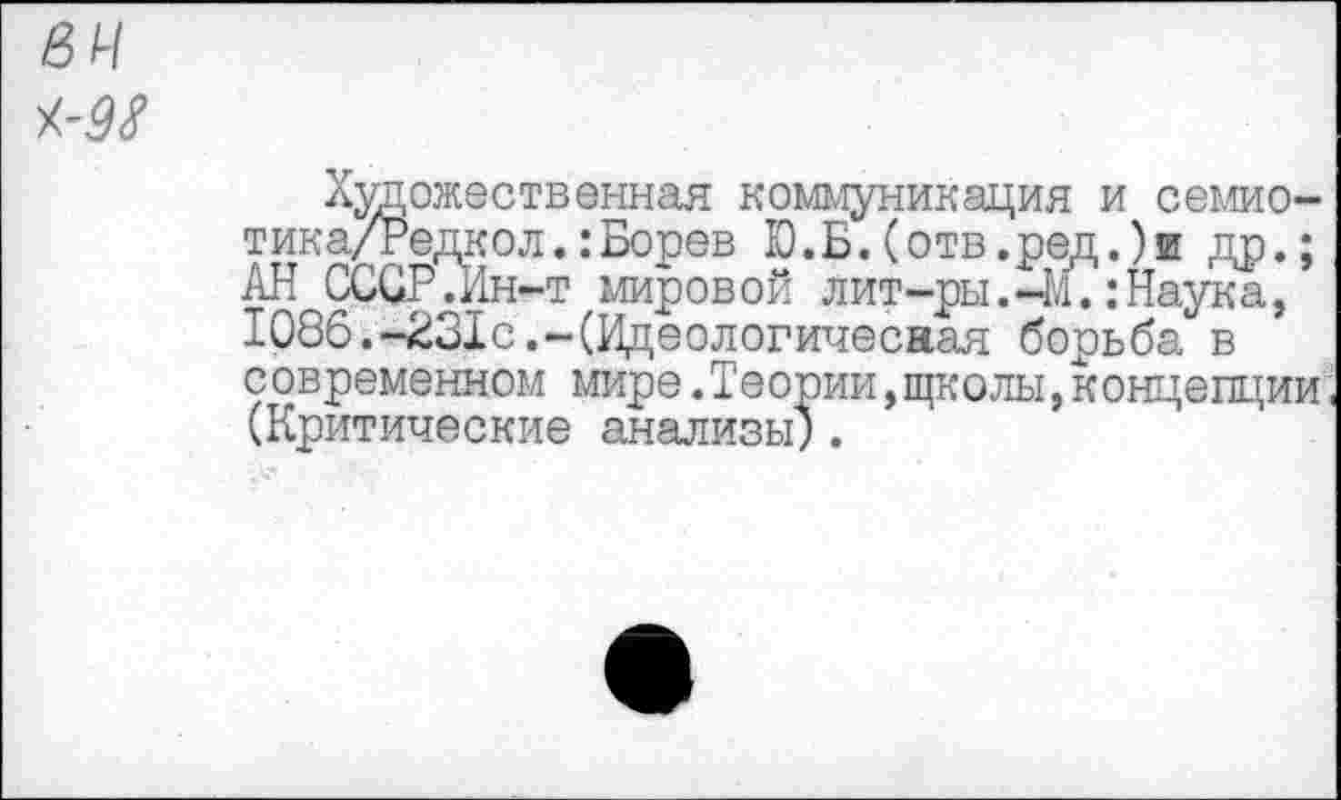 ﻿Художественная коммуникация и семио-тика/Редкол.:Борев Ю.Б.(отв.ред.)и др.; АН СССР.Ин-т мировой лит-ры.-И.:Наука, 1086.-231с.-(Идеологичесная борьба в современном мире.Теории,щколы,концепции (Критические анализы").